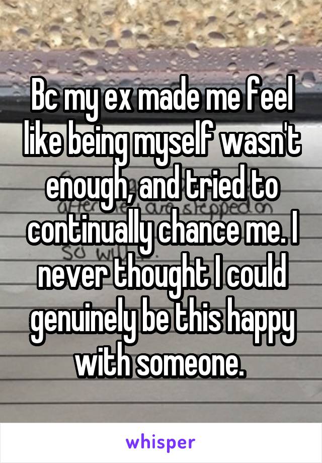 Bc my ex made me feel like being myself wasn't enough, and tried to continually chance me. I never thought I could genuinely be this happy with someone. 