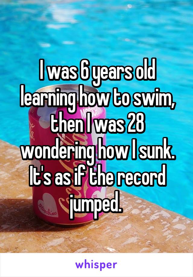 I was 6 years old learning how to swim, then I was 28 wondering how I sunk. It's as if the record jumped. 