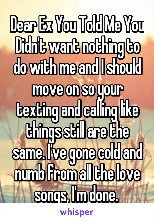 Dear Ex You Told Me You Didn't want nothing to do with me and I should move on so your texting and calling like things still are the same. I've gone cold and numb from all the love songs, I'm done. 