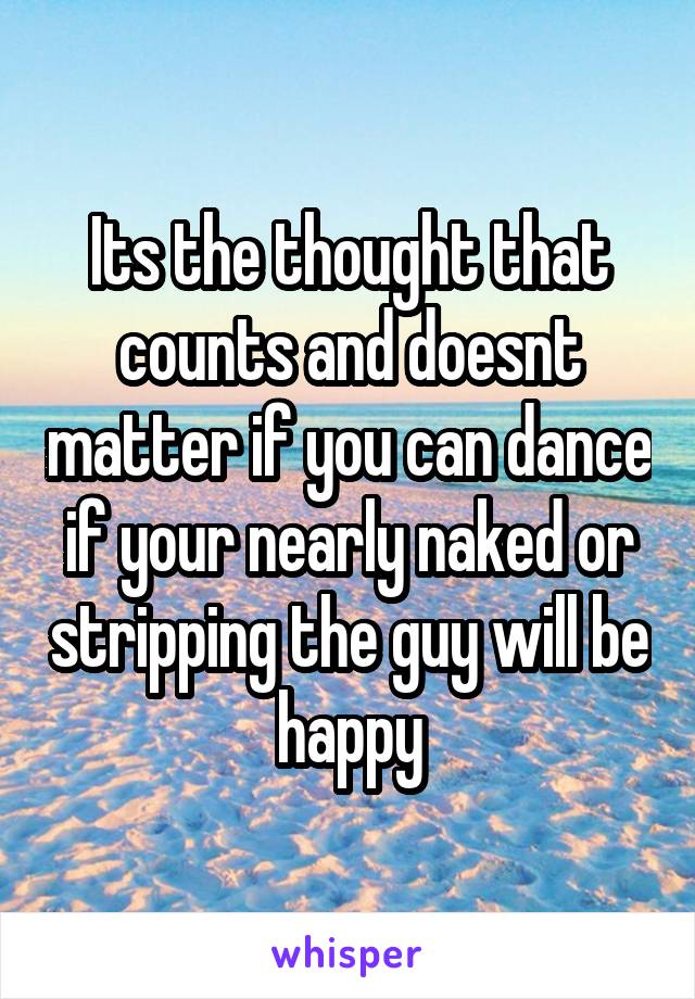 Its the thought that counts and doesnt matter if you can dance if your nearly naked or stripping the guy will be happy