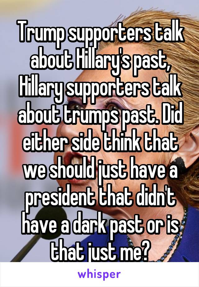 Trump supporters talk about Hillary's past, Hillary supporters talk about trumps past. Did either side think that we should just have a president that didn't have a dark past or is that just me?