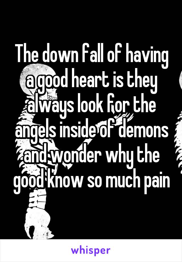 The down fall of having a good heart is they always look for the angels inside of demons and wonder why the good know so much pain 