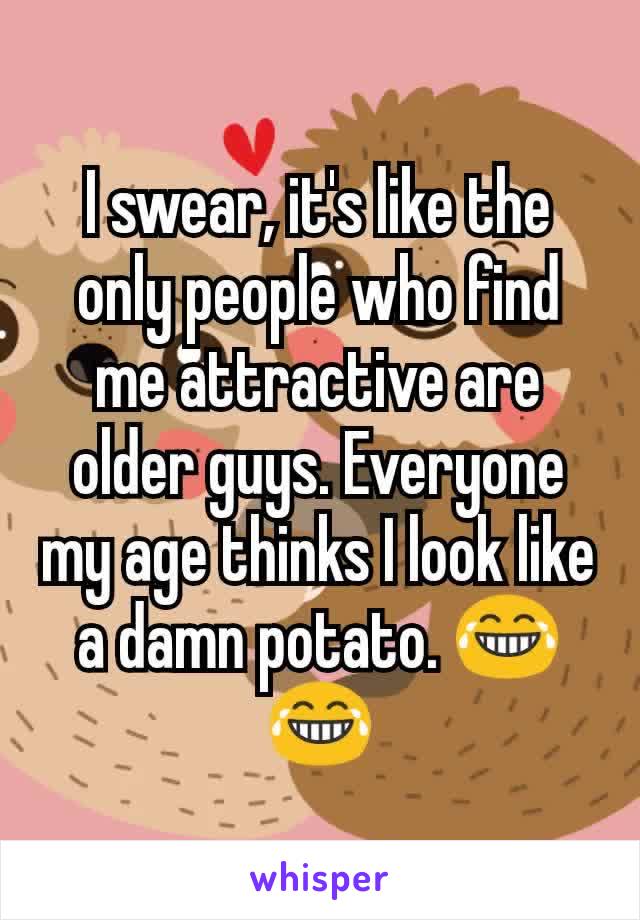I swear, it's like the only people who find me attractive are older guys. Everyone my age thinks I look like a damn potato. 😂😂