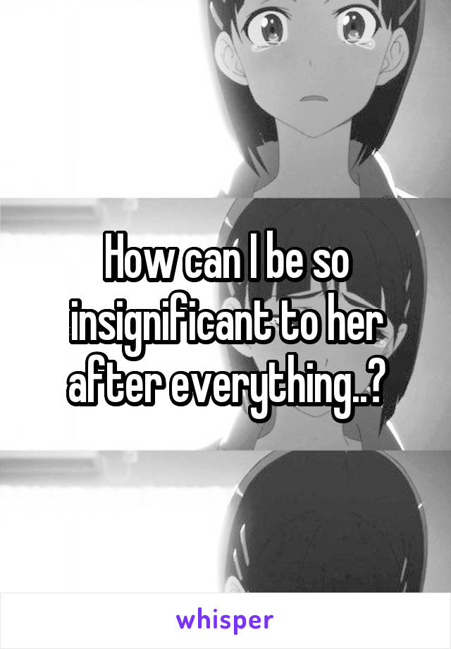 How can I be so insignificant to her after everything..?