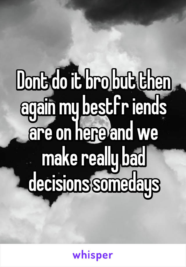 Dont do it bro but then again my bestfr iends are on here and we make really bad decisions somedays