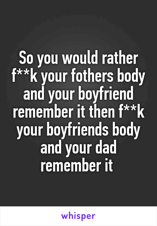 So you would rather f**k your fothers body and your boyfriend remember it then f**k your boyfriends body and your dad remember it 