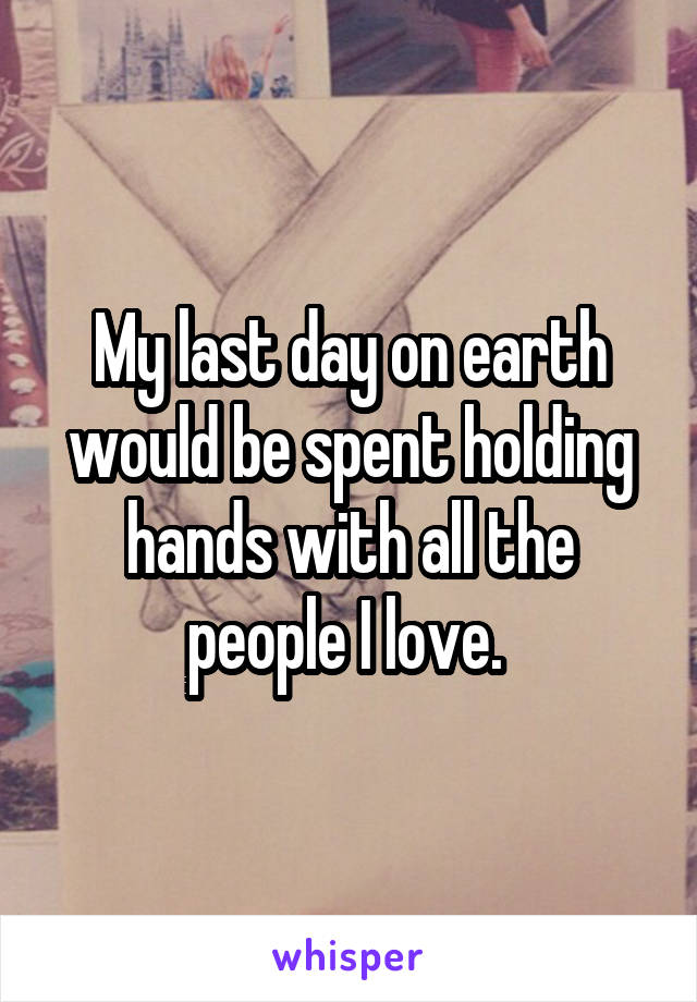 My last day on earth would be spent holding hands with all the people I love. 