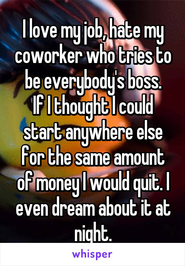 I love my job, hate my coworker who tries to be everybody's boss.
If I thought I could start anywhere else for the same amount of money I would quit. I even dream about it at night.