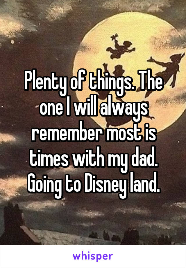 Plenty of things. The one I will always remember most is times with my dad. Going to Disney land.