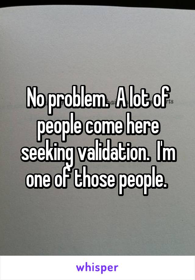 No problem.  A lot of people come here seeking validation.  I'm one of those people. 