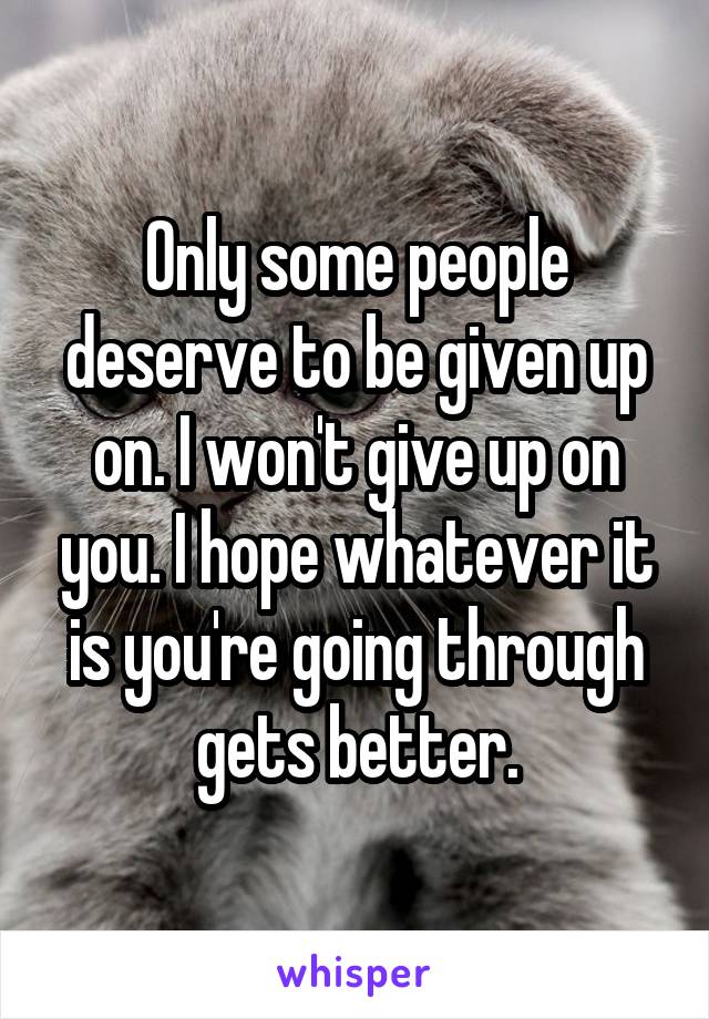 Only some people deserve to be given up on. I won't give up on you. I hope whatever it is you're going through gets better.