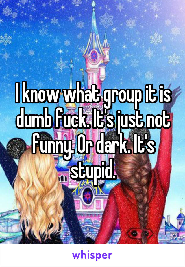 I know what group it is dumb fuck. It's just not funny. Or dark. It's stupid.