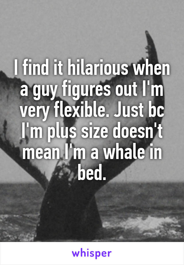 I find it hilarious when a guy figures out I'm very flexible. Just bc I'm plus size doesn't mean I'm a whale in bed.
