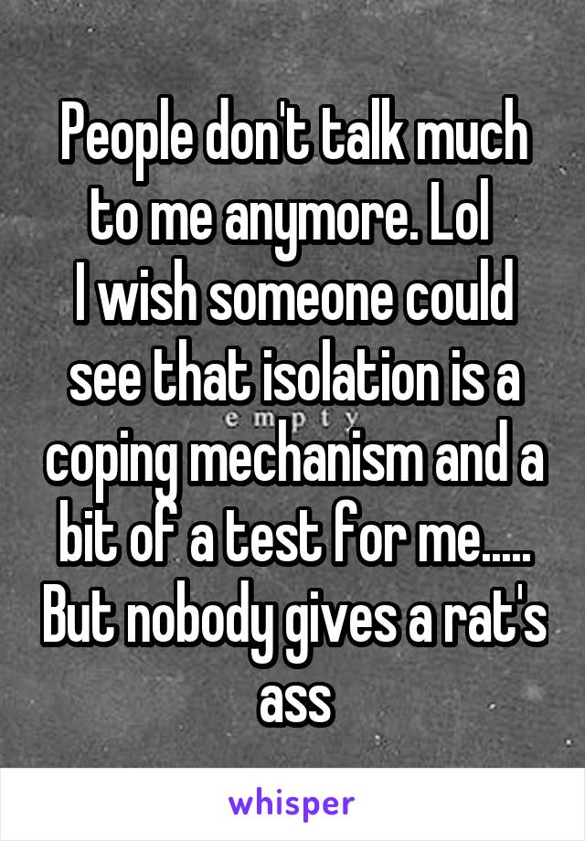 People don't talk much to me anymore. Lol 
I wish someone could see that isolation is a coping mechanism and a bit of a test for me..... But nobody gives a rat's ass