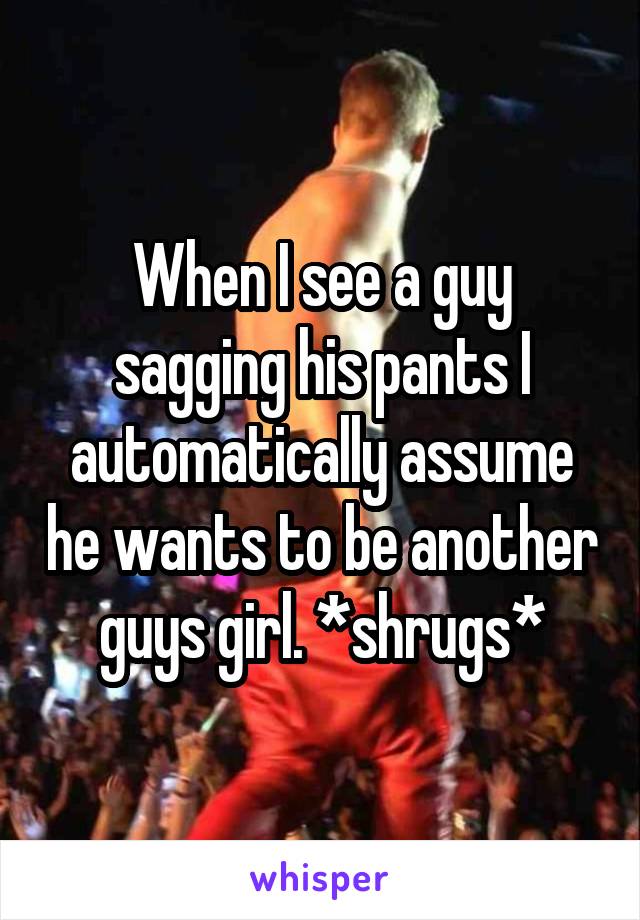 When I see a guy sagging his pants I automatically assume he wants to be another guys girl. *shrugs*