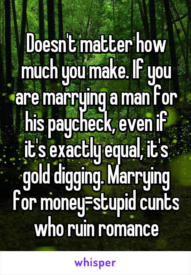 Doesn't matter how much you make. If you are marrying a man for his paycheck, even if it's exactly equal, it's gold digging. Marrying for money=stupid cunts who ruin romance