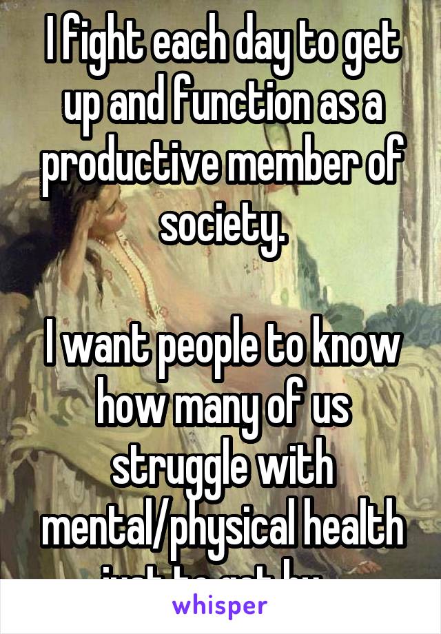 I fight each day to get up and function as a productive member of society.

I want people to know how many of us struggle with mental/physical health just to get by.  