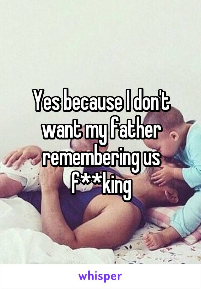 Yes because I don't want my father remembering us f**king