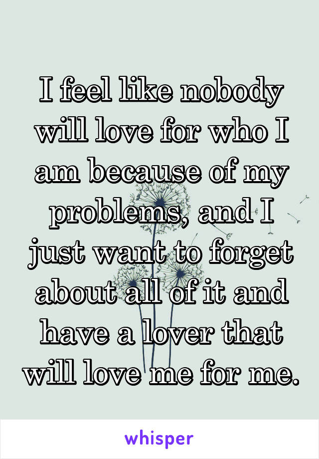 I feel like nobody will love for who I am because of my problems, and I just want to forget about all of it and have a lover that will love me for me.