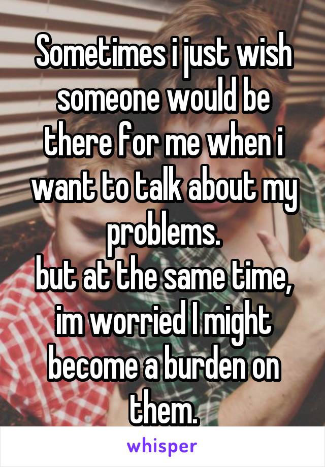 Sometimes i just wish someone would be there for me when i want to talk about my problems.
but at the same time, im worried I might become a burden on them.