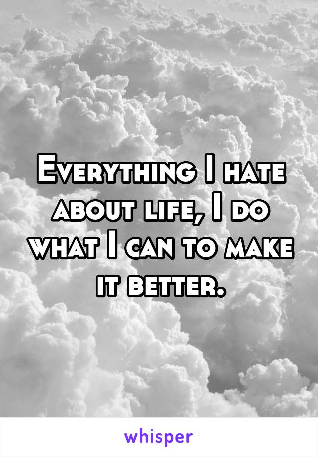 Everything I hate about life, I do what I can to make it better.