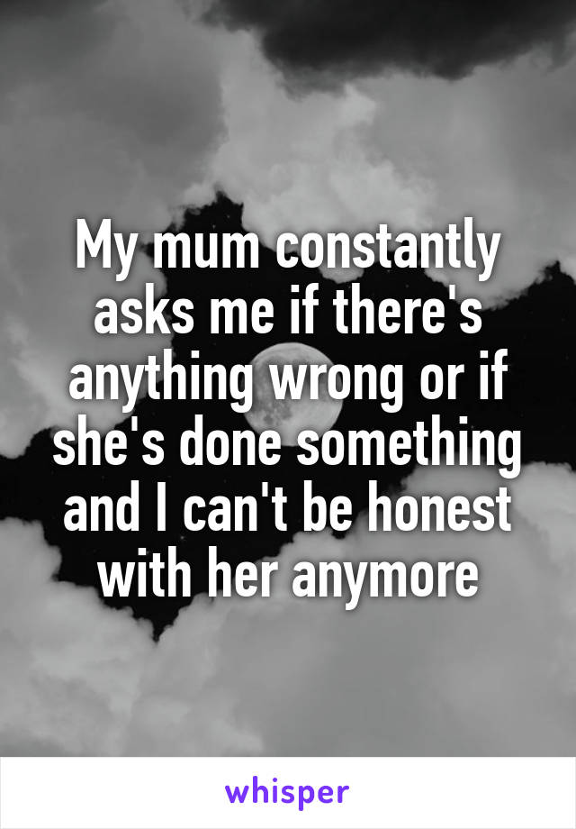 My mum constantly asks me if there's anything wrong or if she's done something and I can't be honest with her anymore