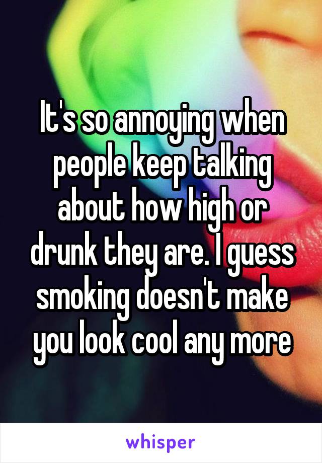 It's so annoying when people keep talking about how high or drunk they are. I guess smoking doesn't make you look cool any more