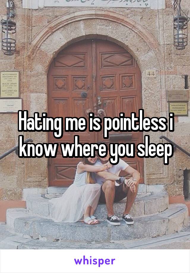 Hating me is pointless i know where you sleep