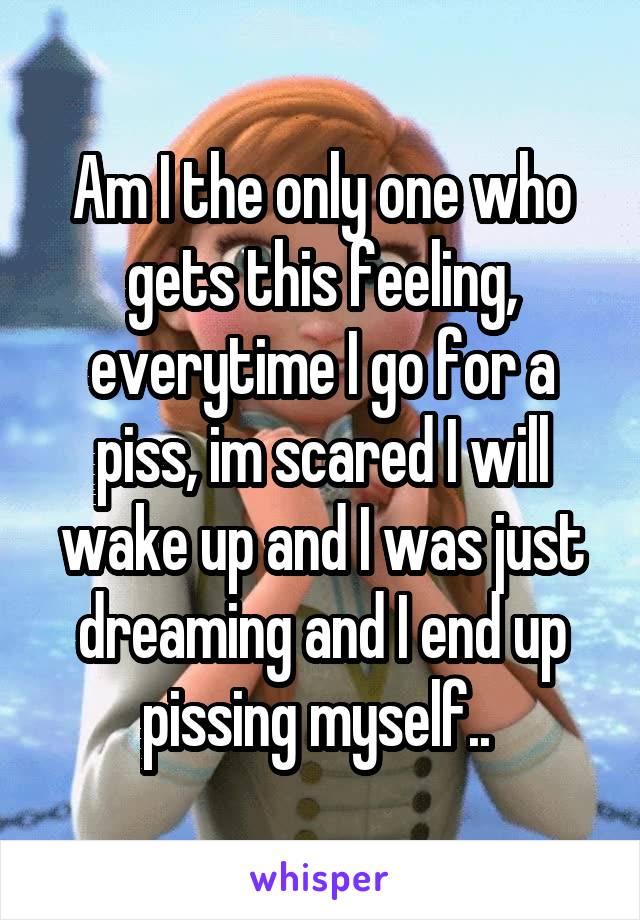 Am I the only one who gets this feeling, everytime I go for a piss, im scared I will wake up and I was just dreaming and I end up pissing myself.. 