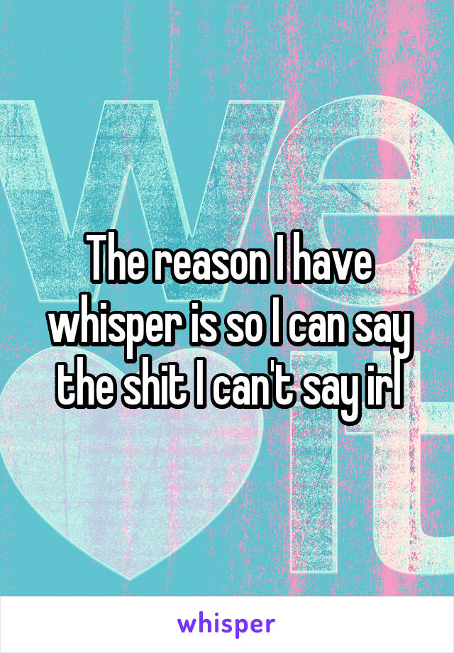 The reason I have whisper is so I can say the shit I can't say irl