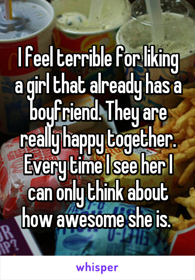 I feel terrible for liking a girl that already has a boyfriend. They are really happy together. Every time I see her I can only think about how awesome she is. 