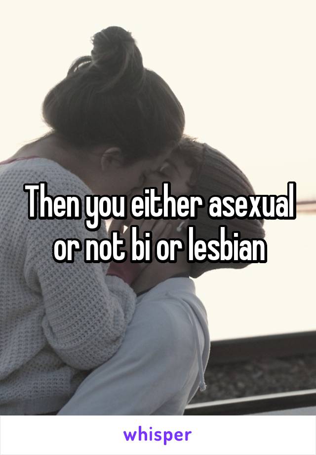 Then you either asexual or not bi or lesbian