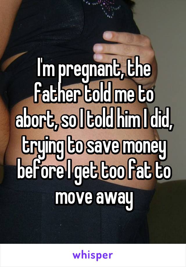 I'm pregnant, the father told me to abort, so I told him I did, trying to save money before I get too fat to move away