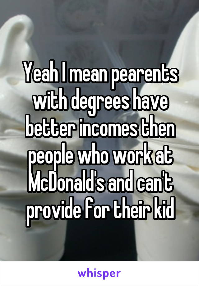 Yeah I mean pearents with degrees have better incomes then people who work at McDonald's and can't provide for their kid