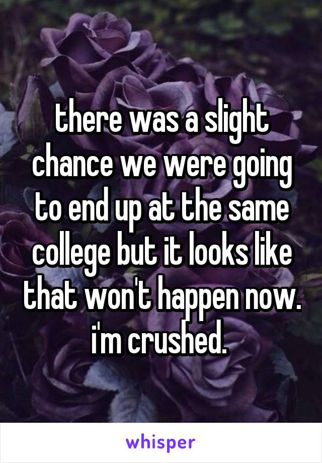 there was a slight chance we were going to end up at the same college but it looks like that won't happen now. i'm crushed. 