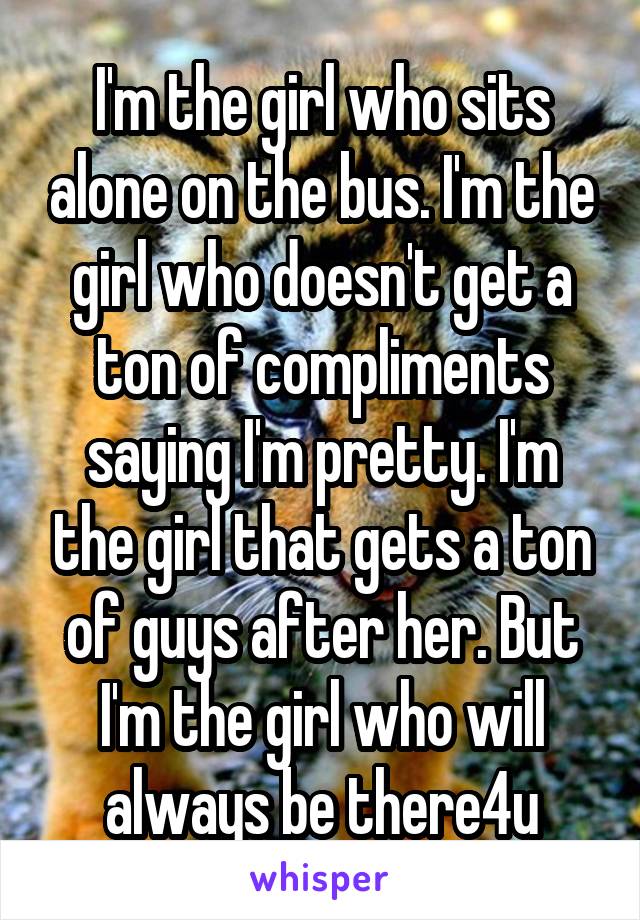 I'm the girl who sits alone on the bus. I'm the girl who doesn't get a ton of compliments saying I'm pretty. I'm the girl that gets a ton of guys after her. But I'm the girl who will always be there4u