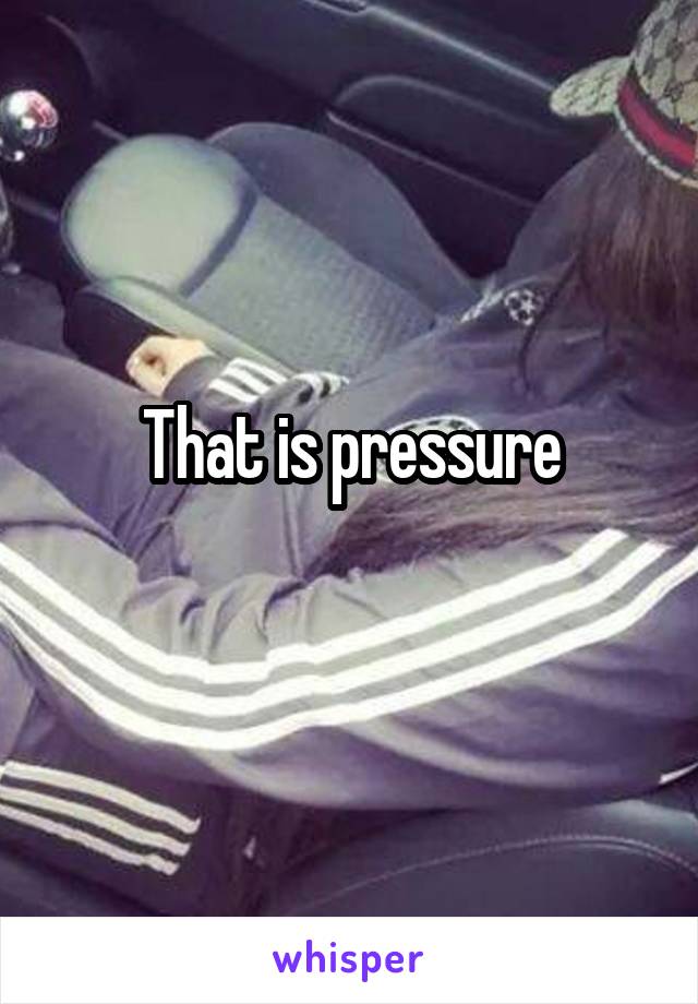 That is pressure
