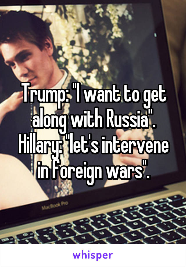 Trump: "I want to get along with Russia".
Hillary: "let's intervene in foreign wars".