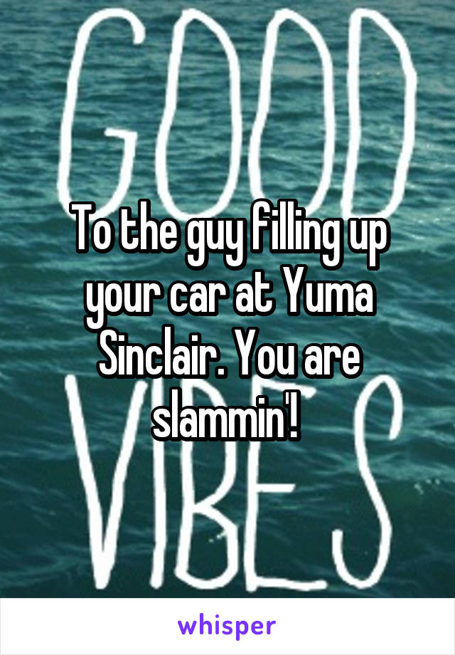 To the guy filling up your car at Yuma Sinclair. You are slammin'! 