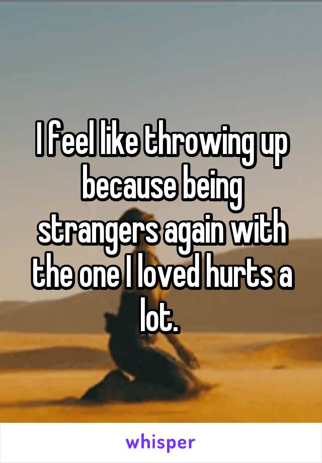 I feel like throwing up because being strangers again with the one I loved hurts a lot. 