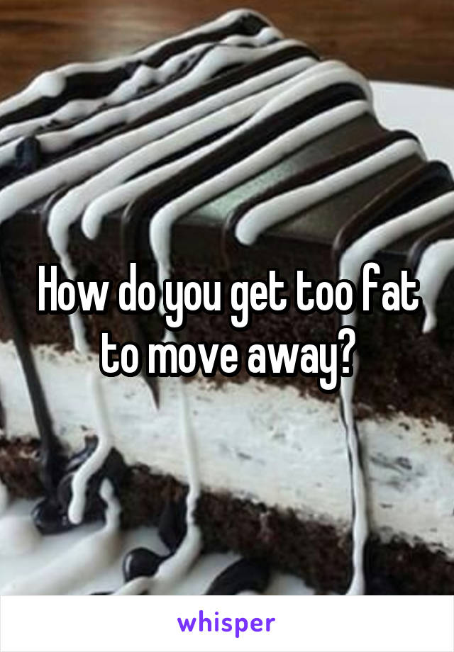 How do you get too fat to move away?