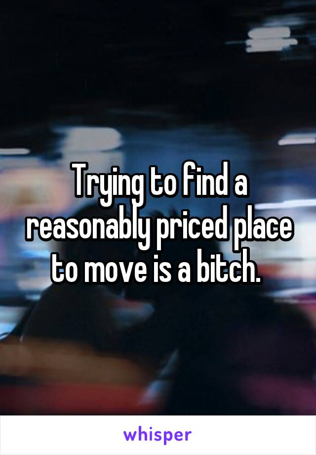 Trying to find a reasonably priced place to move is a bitch. 
