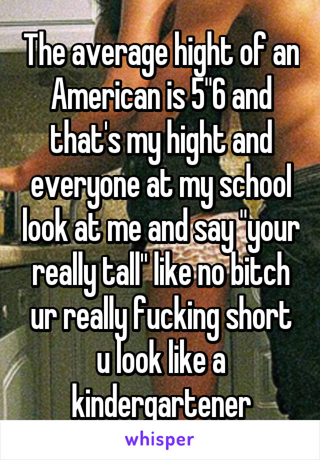 The average hight of an American is 5"6 and that's my hight and everyone at my school look at me and say "your really tall" like no bitch ur really fucking short u look like a kindergartener