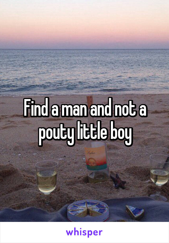 Find a man and not a pouty little boy