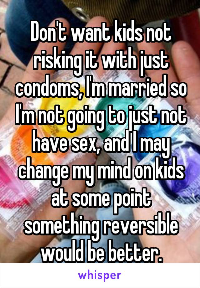 Don't want kids not risking it with just condoms, I'm married so I'm not going to just not have sex, and I may change my mind on kids at some point something reversible would be better.