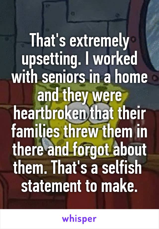 That's extremely upsetting. I worked with seniors in a home and they were heartbroken that their families threw them in there and forgot about them. That's a selfish  statement to make.