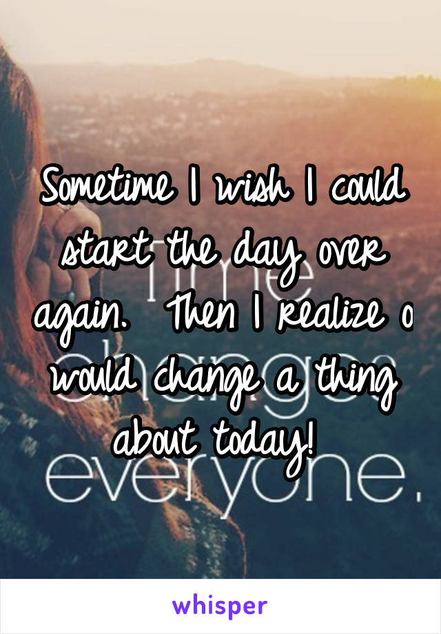 Sometime I wish I could start the day over again.  Then I realize o would change a thing about today! 