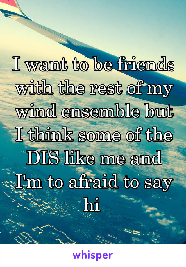 I want to be friends with the rest of my wind ensemble but I think some of the DIS like me and I'm to afraid to say hi 