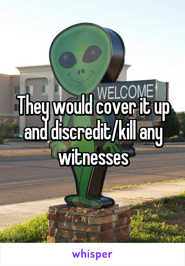 They would cover it up and discredit/kill any witnesses
