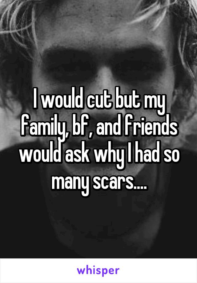 I would cut but my family, bf, and friends would ask why I had so many scars....
